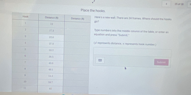 < 15 of 18 
Placee hooks. 
Here's a new wall. There are 24 frames. Where should the hooks 
go? 
Type numbers into the middle column of the table, or enter an 
equation and press "Submit." 
(d represents distance, π represents hook number.) 
Submit