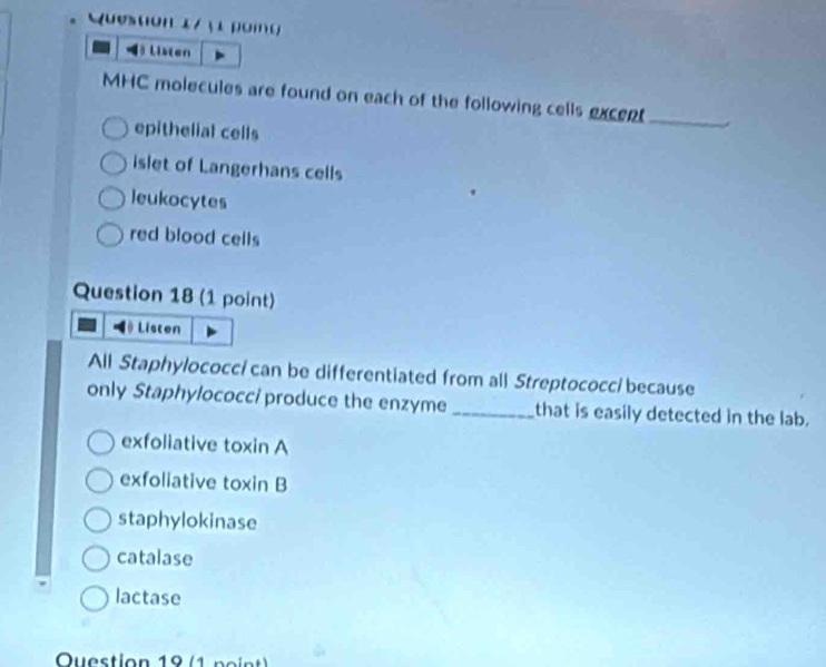 oi o 
Listen
MHC molecules are found on each of the following cells excent_
epithelial cells
islet of Langerhans cells
leukocytes
red blood cells
Question 18 (1 point)
Listen
All Staphylococc/ can be differentiated from all Streptococc/ because
only Staphylococci produce the enzyme _that is easily detected in the lab.
exfoliative toxin A
exfoliative toxin B
staphylokinase
catalase
lactase
Question 19 (1 po int)