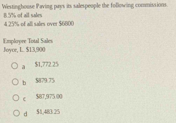 Westinghouse Paving pays its salespeople the following commissions.
8.5% of all sales
4. 25% of all sales over $6800
Employee Total Sales
Joyce, L. $13,900
a $1,772.25
b $879.75
C $87,975.00
d $1,483.25