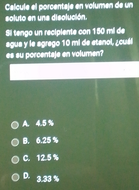 Calcule el porcentaje en volumen de un
soluto en una disolución.
Si tengo un recipiente con 150 ml de
agua y le agrego 10 mi de etanol, ¿cuál
es su porcentaje en volumen?
A. 4.5 %
B. 6.25%
C. 12.5 %
D. 3.33 %