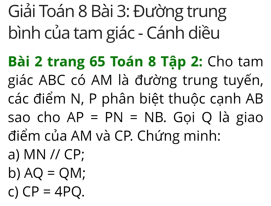 Giải Toán 8 Bài 3: Đường trung
bình của tam giác - Cánh diều
Bài 2 trang 65 Toán 8 Tập 2: Cho tam
giác ABC có AM là đường trung tuyến,
các điểm N, P phân biệt thuộc cạnh AB
sao cho AP=PN=NB. Gọi Q là giao
điểm của AM và CP. Chứng minh:
a) MNparallel CP;
b) AQ=QM;
c) CP=4PQ.