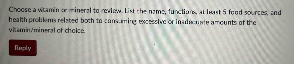 Choose a vitamin or mineral to review. List the name, functions, at least 5 food sources, and 
health problems related both to consuming excessive or inadequate amounts of the 
vitamin/mineral of choice. 
Reply