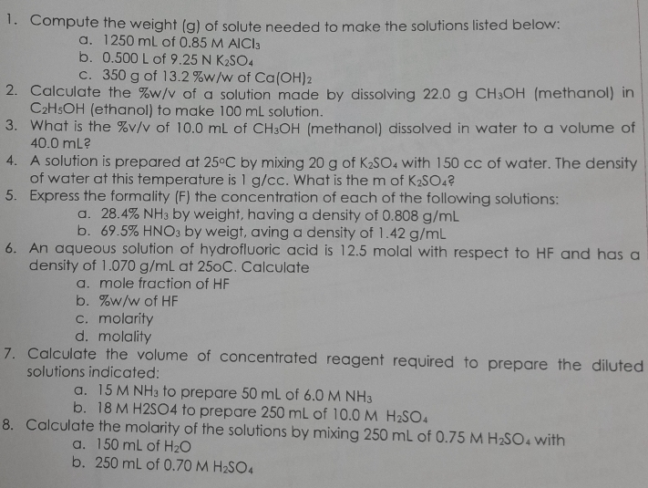 Compute the weight (g) of solute needed to make the solutions listed below:
a. 1250 mL of 0.85 M A |C|?
b. 0.500 L of 9.25N K_2SO_4
c. 350 g of 13.2 %w/w of Ca(OH)_2
2. Calculate the %w/v of a solution made by dissolving 22.0 g CH_3OH (methanol) in
C_2H_5OH (ethanol) to make 100 mL solution.
3. What is the %v/v of 10.0 mL of CH_3OH (methanol) dissolved in water to a volume of
40.0 mL?
4. A solution is prepared at 25°C by mixing 20 g of K_2SO 4 with 150 cc of water. The density
of water at this temperature is 1 g/cc. What is the m of K_2SO_4 C 
5. Express the formality (F) the concentration of each of the following solutions:
a. 28.4% N H_3 by weight, having a density of 0.808 g/mL
b. 69.5% HNO_3 by weigt, aving a density of 1.42 g/mL
6. An aqueous solution of hydrofluoric acid is 12.5 molal with respect to HF and has a
density of 1.070 g/mL at 25oC. Calculate
a. mole fraction of HF
b. %w/w of HF
c. molarity
d. molality
7. Calculate the volume of concentrated reagent required to prepare the diluted
solutions indicated:
a. 15 M NH₃ to prepare 50 mL of 6.0MNH_3
b. 18 M H2SO4 to prepare 250 mL of 10.0 M H_2SO_4
8. Calculate the molarity of the solutions by mixing 250 mL of 0.75 M H_2SO_4 with
a. 150 mL of H_2O
b. 250 mL of 0.70 M H_2SO_4