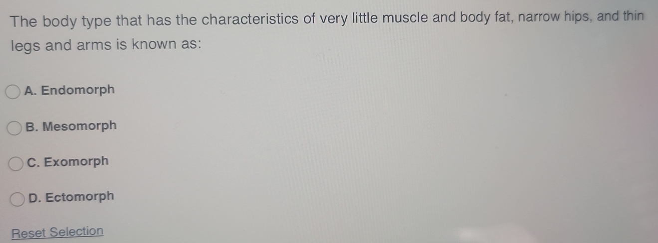 The body type that has the characteristics of very little muscle and body fat, narrow hips, and thin
legs and arms is known as:
A. Endomorph
B. Mesomorph
C. Exomorph
D. Ectomorph
Reset Selection