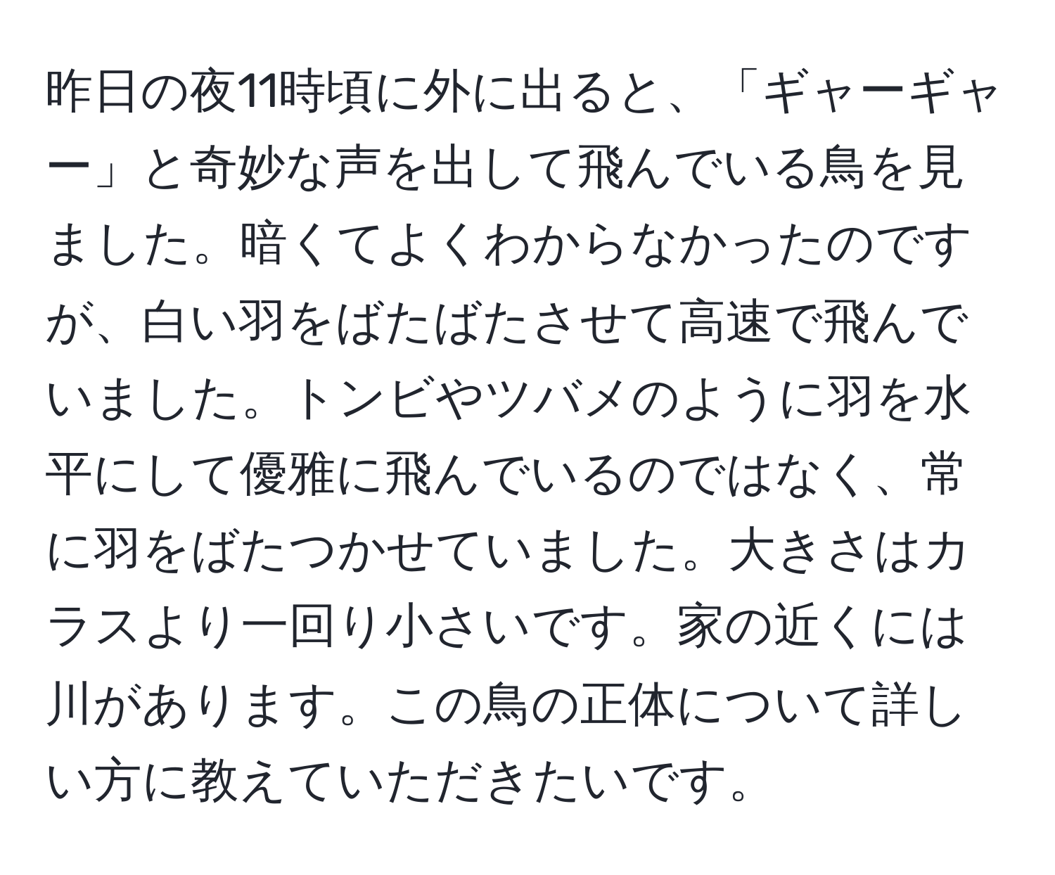 昨日の夜11時頃に外に出ると、「ギャーギャー」と奇妙な声を出して飛んでいる鳥を見ました。暗くてよくわからなかったのですが、白い羽をばたばたさせて高速で飛んでいました。トンビやツバメのように羽を水平にして優雅に飛んでいるのではなく、常に羽をばたつかせていました。大きさはカラスより一回り小さいです。家の近くには川があります。この鳥の正体について詳しい方に教えていただきたいです。