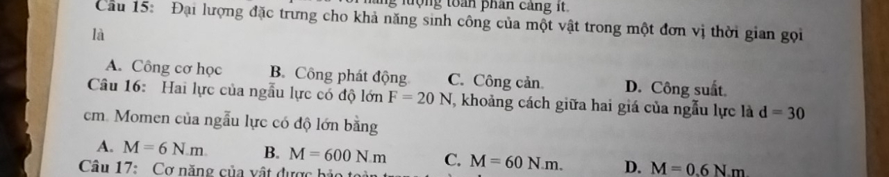 ng lượng toàn phân cảng it.
Cầu 15: Đại lượng đặc trưng cho khả năng sinh công của một vật trong một đơn vị thời gian gọi
là
A. Công cơ học B. Công phát động C. Công cản D. Công suất
Câu 16: Hai lực của ngẫu lực có độ lớn F=20N T, khoảng cách giữa hai giá của ngẫu lực là d=30
cm. Momen của ngẫu lực có độ lớn bằng
A. M=6N.m B. M=600Nm C. M=60N.m. D. M=0.6Nm
Câu 17: Cơ năng của vật dược bảo