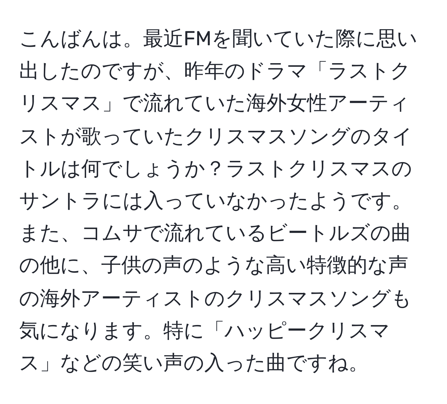 こんばんは。最近FMを聞いていた際に思い出したのですが、昨年のドラマ「ラストクリスマス」で流れていた海外女性アーティストが歌っていたクリスマスソングのタイトルは何でしょうか？ラストクリスマスのサントラには入っていなかったようです。また、コムサで流れているビートルズの曲の他に、子供の声のような高い特徴的な声の海外アーティストのクリスマスソングも気になります。特に「ハッピークリスマス」などの笑い声の入った曲ですね。