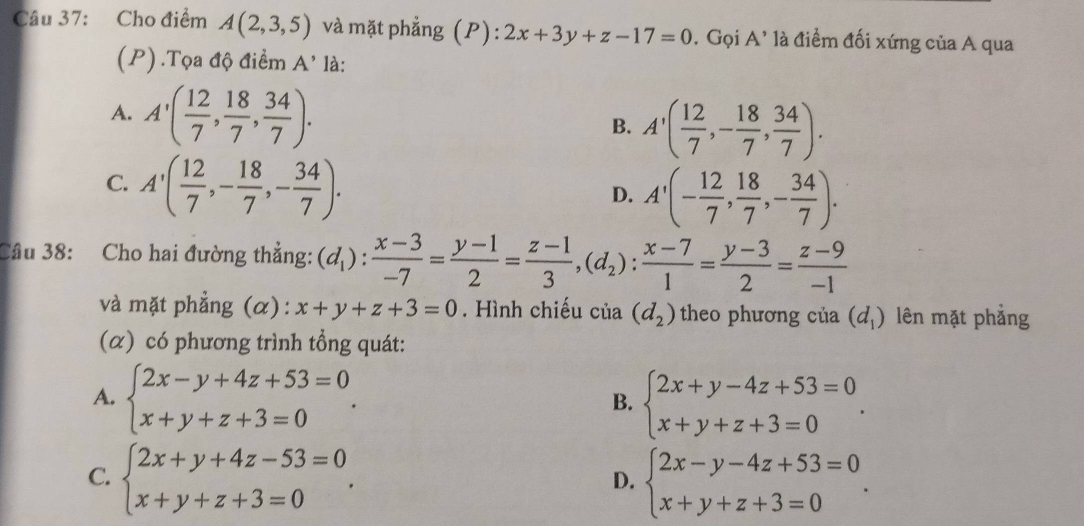 Cho điểm A(2,3,5) và mặt phẳng (P): 2x+3y+z-17=0. Gọi A' là điểm đối xứng của A qua
(P) .Tọa độ điểm A' là:
A. A'( 12/7 , 18/7 , 34/7 ).
B. A'( 12/7 ,- 18/7 , 34/7 ).
C. A'( 12/7 ,- 18/7 ,- 34/7 ).
D. A'(- 12/7 , 18/7 ,- 34/7 ).
Câu 38: Cho hai đường thẳng: (d_1): (x-3)/-7 = (y-1)/2 = (z-1)/3 ,(d_2): (x-7)/1 = (y-3)/2 = (z-9)/-1 
và mặt phẳng (α): x+y+z+3=0. Hình chiếu của (d_2) theo phương của (d_1) lên mặt phẳng
(α) có phương trình tổng quát:
A. beginarrayl 2x-y+4z+53=0 x+y+z+3=0endarray. . B. beginarrayl 2x+y-4z+53=0 x+y+z+3=0endarray. .
C. beginarrayl 2x+y+4z-53=0 x+y+z+3=0endarray. .
D. beginarrayl 2x-y-4z+53=0 x+y+z+3=0endarray. .