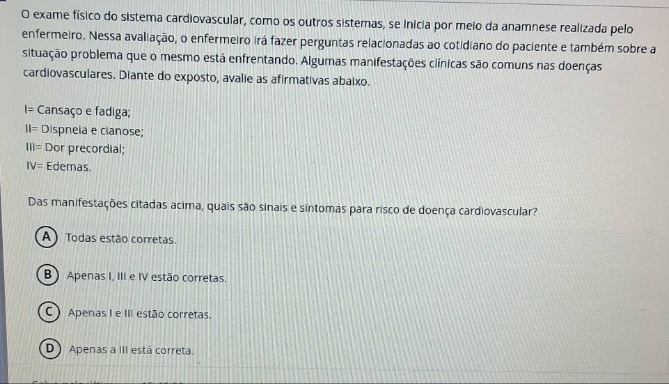 exame físico do sistema cardiovascular, como os outros sistemas, se inicia por meio da anamnese realizada pelo
enfermeiro. Nessa avaliação, o enfermeiro irá fazer perguntas relacionadas ao cotidiano do paciente e também sobre a
situação problema que o mesmo está enfrentando. Algumas manifestações clínicas são comuns nas doenças
cardiovasculares. Diante do exposto, avalie as afirmativas abaixo.
I= Cansaço e fadiga;
||= Dispnela e clanose;
111= Dor precordial;
IV= Edemas.
Das manifestações citadas acima, quais são sinais e sintomas para risco de doença cardiovascular?
A) Todas estão corretas.
B Apenas I, III e IV estão corretas.
C ) Apenas I e III estão corretas.
D Apenas a III está correta.