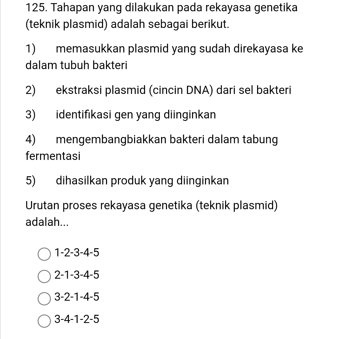 Tahapan yang dilakukan pada rekayasa genetika
(teknik plasmid) adalah sebagai berikut.
1) memasukkan plasmid yang sudah direkayasa ke
dalam tubuh bakteri
2) ekstraksi plasmid (cincin DNA) dari sel bakteri
3) identifikasi gen yang diinginkan
4) mengembangbiakkan bakteri dalam tabung
fermentasi
5) dihasilkan produk yang diinginkan
Urutan proses rekayasa genetika (teknik plasmid)
adalah...
1-2-3-4-5
2-1-3-4-5
3-2-1-4-5
3-4-1-2-5