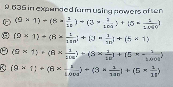 9.635 in expanded form using powers of ten
F (9* 1)+(6*  1/10 )+(3*  1/100 )+(5*  1/1,000 )
(9* 1)+(6*  1/100 )+(3*  1/10 )+(5* 1)
H (9* 1)+(6*  1/100 )+(3*  1/10 )+(5*  1/1,000 )
R (9* 1)+(6*  1/1.000 )+(3*  1/100 )+(5*  1/10 )