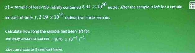 A sample of lead- 190 initially contained 5.41* 10^(20) nuclei. After the sample is left for a certain 
amount of time, t, 2.19* 10^(19) radioactive nucleí remain. 
Calculate how long the sample has been left for. 
The decay constant of lead- 190=9.76* 10^(-3)s^(-1)
Give your answer to 3 significant figures.