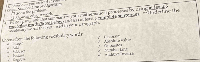 Show how you arrived at your 
Chips, Number Line or Algorithm
Solve the problem.
4. Write a paragraph that summarizes your mathematical processes by using at least 5
Show all of your work.
vocabulary words (listed below) and has at least 5 complete sentences. **Underline the
vocabulary words that you used in your paragraph.
√
Choose from the following vocabulary words: Decrease
√
√ Add Absolute Value
√ Integer
√ Subtract √ Opposites
√ Positive √ Number Line
√ Negative Additive Inverse