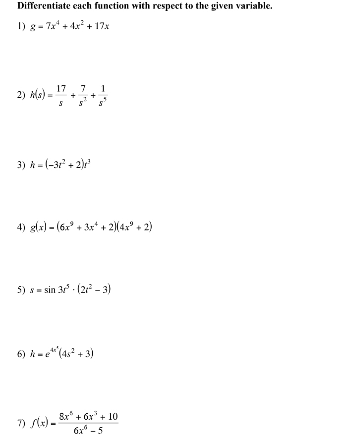 Differentiate each function with respect to the given variable. 
1) g=7x^4+4x^2+17x
2) h(s)= 17/s + 7/s^2 + 1/s^5 
3) h=(-3t^2+2)t^3
4) g(x)=(6x^9+3x^4+2)(4x^9+2)
5) s=sin 3t^5· (2t^2-3)
6) h=e^(4s^5)(4s^2+3)
7) f(x)= (8x^6+6x^3+10)/6x^6-5 