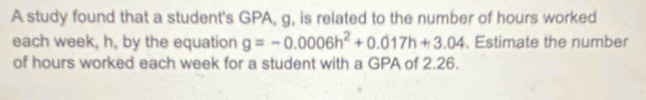 A study found that a student's GPA, g, is related to the number of hours worked 
each week, h, by the equation g=-0.0006h^2+0.017h+3.04. Estimate the number 
of hours worked each week for a student with a GPA of 2.26.