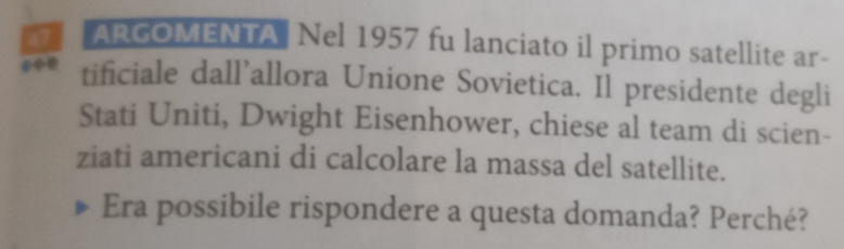 ARGOMENTA Nel 1957 fu lanciato il primo satellite ar- 
tificiale dall’allora Unione Sovietica. Il presidente degli 
Stati Uniti, Dwight Eisenhower, chiese al team di scien- 
ziati americani di calcolare la massa del satellite. 
Era possibile rispondere a questa domanda? Perché?