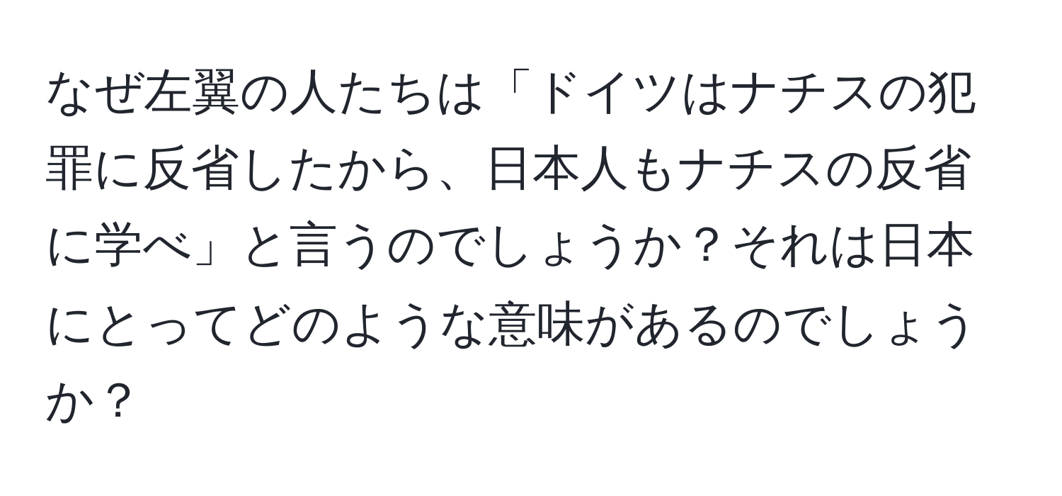 なぜ左翼の人たちは「ドイツはナチスの犯罪に反省したから、日本人もナチスの反省に学べ」と言うのでしょうか？それは日本にとってどのような意味があるのでしょうか？