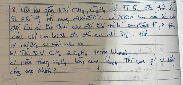 MSr Lu gon Kui CH_4, C_2H_4 có TT 5L C trm i 
SL Kuú H_2 h nung dén 250°C o Niken lan ruú tǎo cho 
dén Khi pi Kāi thuc chodén Khi rǒlai bmdàn t° p tous 
cous clu cin laish ttc dǎn qua od Br_2
a old Br_2 có mài mān Ko 
b1 Tnh % l CH_4 i C_2H_4 frong Whtain 
c1 Néi thay C_2H_4 bag càng eat Thi sm pu J tig 
cíns bao Nièi?