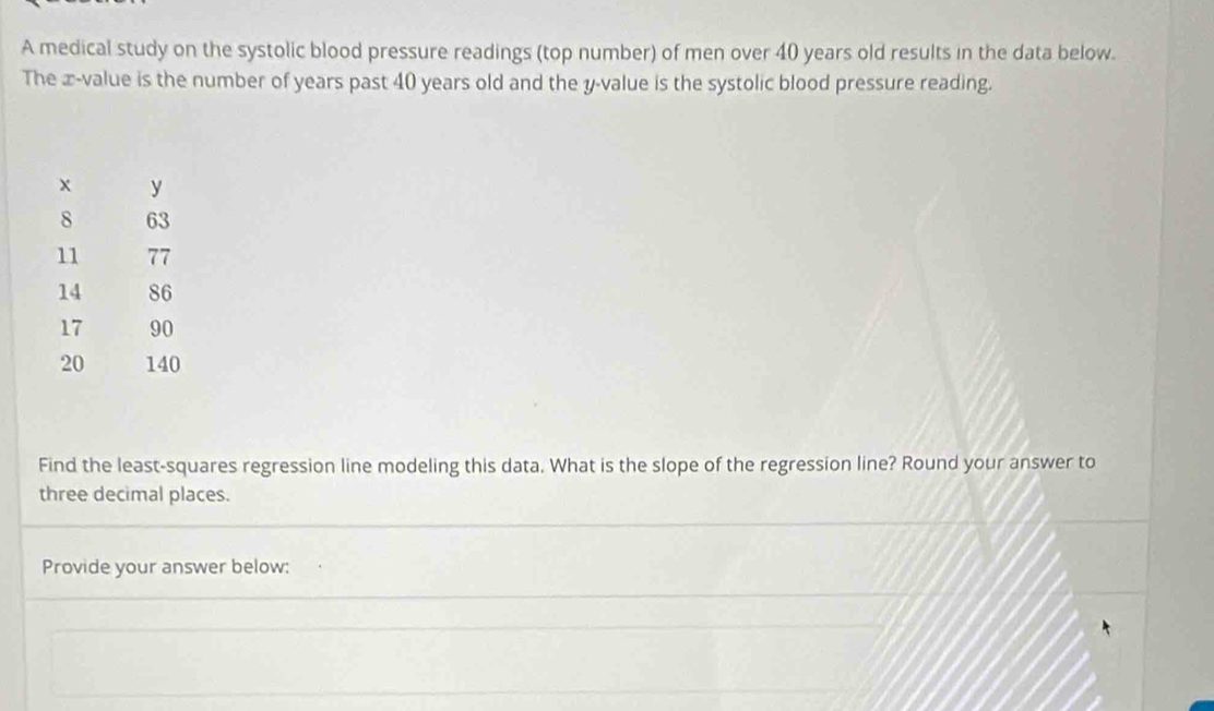 A medical study on the systolic blood pressure readings (top number) of men over 40 years old results in the data below. 
The x -value is the number of years past 40 years old and the y -value is the systolic blood pressure reading. 
Find the least-squares regression line modeling this data. What is the slope of the regression line? Round your answer to 
three decimal places. 
Provide your answer below: