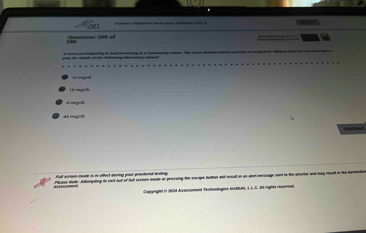 Custom: Pediatrics Final Exam SUMMER 2028 8
Question: 109 of Tra Ra ( A 
180 Pasess Ronalnding 105530
A nurse participating in lead screening at a community center. The nurse should irstruct parents to bring their children back for rescreening in a
year for which of the following laboratory values?
10 mcg/dL
18 mcg/dL
4 mcg/dL
44 mcg/dL
CONTINUE
Please Note: Attempting to exit out of full screen mode or pressing the escape button will result in an alert message sent to the proctor and may result in the terminatio Full screen mode is in effect during your proctored testing.
assessment.
Copyright © 2024 Assessment Technologies Institute, L.L.C. All rights reserved.