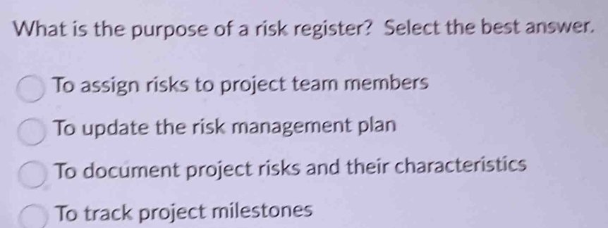 What is the purpose of a risk register? Select the best answer.
To assign risks to project team members
To update the risk management plan
To document project risks and their characteristics
To track project milestones