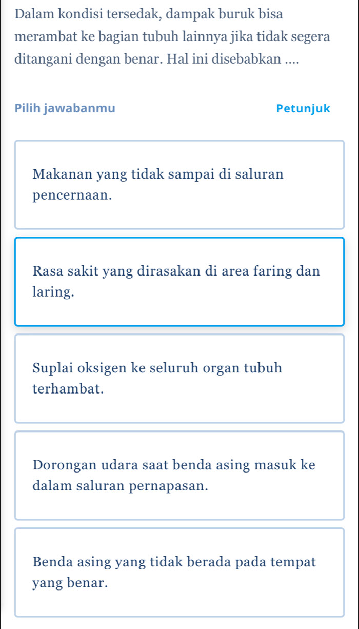 Dalam kondisi tersedak, dampak buruk bisa
merambat ke bagian tubuh lainnya jika tidak segera
ditangani dengan benar. Hal ini disebabkan ....
Pilih jawabanmu Petunjuk
Makanan yang tidak sampai di saluran
pencernaan.
Rasa sakit yang dirasakan di area faring dan
laring.
Suplai oksigen ke seluruh organ tubuh
terhambat.
Dorongan udara saat benda asing masuk ke
dalam saluran pernapasan.
Benda asing yang tidak berada pada tempat
yang benar.