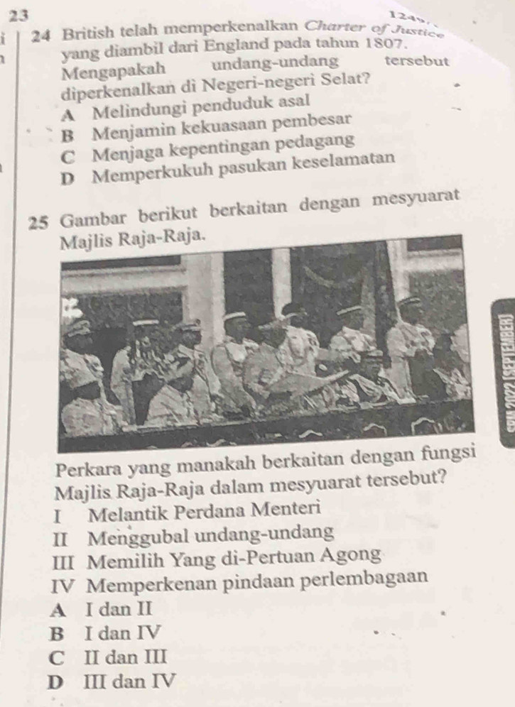 23
1249
24 British telah memperkenalkan Charter of Justice
yang diambil dari England pada tahun 1807.
Mengapakah undang-undang tersebut
diperkenalkan di Negeri-negeri Selat?
A Melindungi penduduk asal
B Menjamin kekuasaan pembesar
C Menjaga kepentingan pedagang
D Memperkukuh pasukan keselamatan
25 Gambar berikut berkaitan dengan mesyuarat
Perkara yang manakah berkaitan d
Majlis Raja-Raja dalam mesyuarat tersebut?
I Melantik Perdana Menteri
II Menggubal undang-undang
III Memilih Yang di-Pertuan Agong
IV Memperkenan pindaan perlembagaan
A I dan II
B I dan IV
C II dan III
D III dan IV