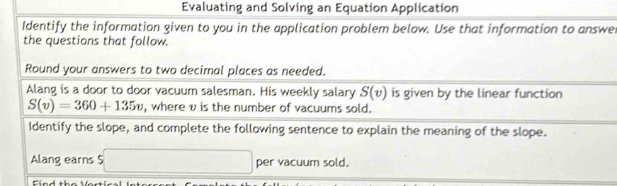 Evaluating and Solving an Equation Application 
Identify the information given to you in the application problem below. Use that information to answe 
the questions that follow. 
Round your answers to two decimal places as needed. 
Alang is a door to door vacuum salesman. His weekly salary S(v) is given by the linear function
S(v)=360+135v , whereυ is the number of vacuums sold. 
Identify the slope, and complete the following sentence to explain the meaning of the slope. 
Alang earns $ □ per vacuum sold.