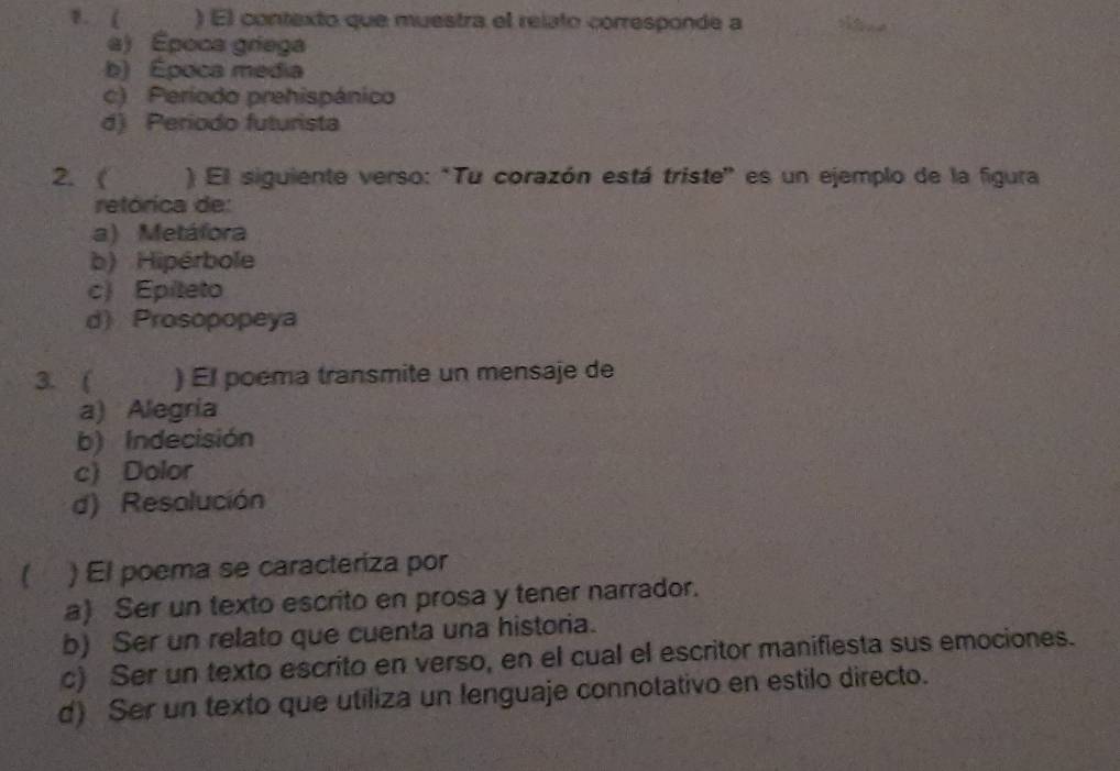 ( ) El contexto que muestra el relato corresponde a
a) Época griega
b) Época media
c) Período prehispánico
d) Periodo futurista
2. ( ) El siguiente verso: "Tu corazón está triste" es un ejemplo de la figura
retórica de:
a) Metáfora
b) Hipérbole
c) Epíteto
d) Prosopopeya
3. ( ) El poema transmite un mensaje de
a) Alegría
b) Indecisión
c) Dolor
d) Resolución
a ) El poema se caracteriza por
a) Ser un texto escrito en prosa y tener narrador.
b) Ser un relato que cuenta una historia.
c) Ser un texto escrito en verso, en el cual el escritor manifiesta sus emociones.
d) Ser un texto que utiliza un lenguaje connotativo en estilo directo.