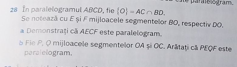 este paralélogram. 
28 În paralelogramul ABCD, fie  O =AC∩ BD. 
Se notează cu E și F mijloacele segmentelor BO, respectiv DO. 
a Demonstrați că AECF este paralelogram. 
à Fie P, Q mijloacele segmentelor OA și OC. Arătaţi că PEQF este 
paralelogram.