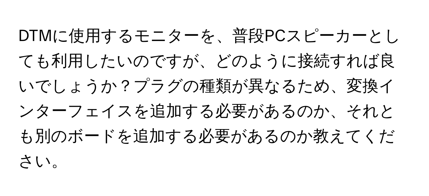 DTMに使用するモニターを、普段PCスピーカーとしても利用したいのですが、どのように接続すれば良いでしょうか？プラグの種類が異なるため、変換インターフェイスを追加する必要があるのか、それとも別のボードを追加する必要があるのか教えてください。