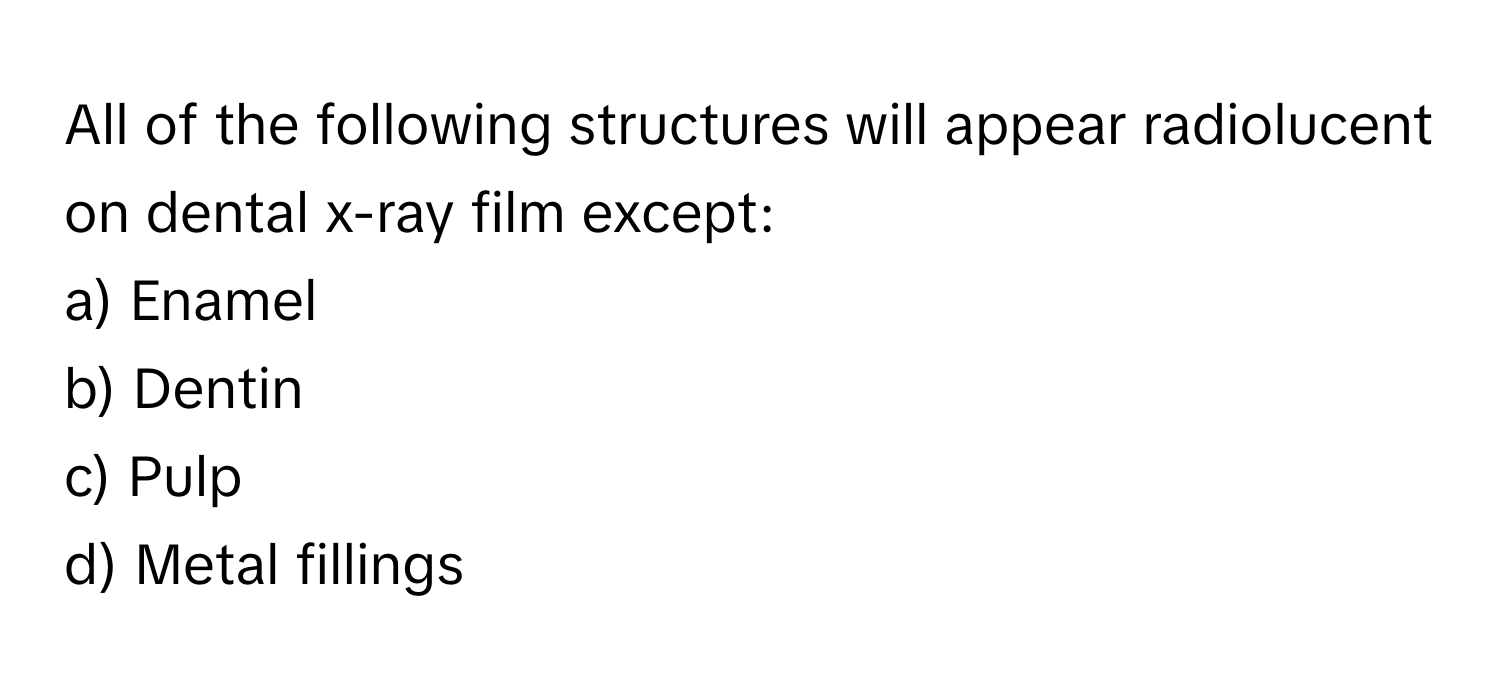 All of the following structures will appear radiolucent on dental x-ray film except:

a) Enamel 
b) Dentin 
c) Pulp 
d) Metal fillings