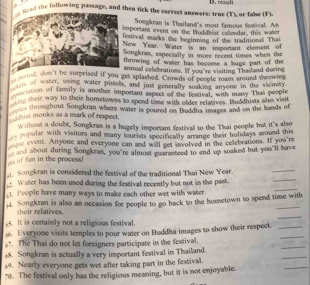 result 
_]. Read the following passage, and then tick the correct answers: true (T), or false (F). 
me 
Songkran is Thailand's most famous festival. An 
mportant event on the Buddhist calendar, this water 
_ 
estival marks the beginning of the traditional Thai 
_ 
ew Year. Water is an important element of 
ongkran, especially in more recent times when the 
hrowing of water has become a huge part of the 
annual celebrations. If you’re visiting Thailand during 
ais period, don’t be surprised if you get splashed. Crowds of people roam around throwing 
ackets of water, using water pistols, and just generally soaking anyone in the vicinity. 
Appreciation of family is another important aspect of the festival, with many Thai people 
aking their way to their hometowns to spend time with older relatives. Buddhists also visit 
emples throughout Songkran where water is poured on Buddha images and on the hands of 
Ruddhist monks as a mark of respect. 
Without a doubt, Songkran is a hugely important festival to the Thai people but it's also 
hery popular with visitors and many tourists specifically arrange their holidays around this 
nique event. Anyone and everyone can and will get involved in the celebrations. If you're 
but and about during Songkran, you're almost guaranteed to end up soaked but you'll have 
ots of fun in the process! 
_ 
. Songkran is considered the festival of the traditional Thai New Year. 
_ 
2. Water has been used during the festival recently but not in the past. 
. People have many ways to make each other wet with water. 
_ 
§4. Songkran is also an occasion for people to go back to the hometown to spend time with 
_ 
their relatives. 
5. It is certainly not a religious festival. 
6. Everyone visits temples to pour water on Buddha images to show their respect.__ 
7. The Thai do not let foreigners participate in the festival. 
_ 
68. Songkran is actually a very important festival in Thailand. 
_ 
_ 
69. Nearly everyone gets wet after taking part in the festival. 
70. The festival only has the religious meaning, but it is not enjoyable.