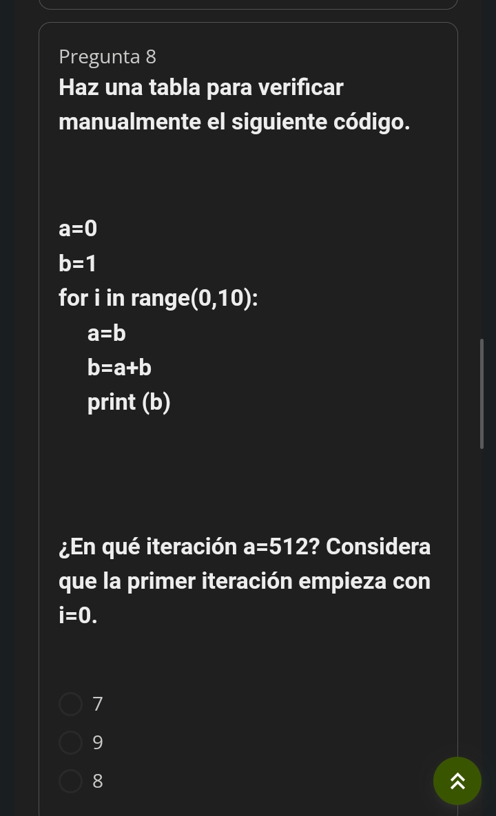 Pregunta 8
Haz una tabla para verificar
manualmente el siguiente código.
a=0
b=1
for i in range (0,10) :
a=b
b=a+b
print (b)
¿En qué iteración a=512 ? Considera
que la primer iteración empieza con
i=0.
7
9
8