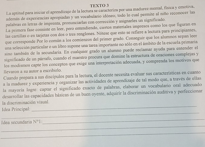 TEXTO 3
La aptitud para iniciar el aprendizaje de la lectura se caracteriza por una madurez mental, física y emotiva,
además de experiencias apropiadas y un vocabulario idóneo; todo lo cual permite al niño reconocer las
palabras en letras de imprenta, pronunciarlas con corrección y asignarles un significado.
La primera fase consiste en leer, pero entendiendo, ciertos materiales impresos como los que figuran en
las cartillas o en tarjetas con dos o tres renglones. Nótese que esto se refiere a lectura para principiantes,
que corresponde Por lo común a los comienzos del primer grado. Conseguir que los alumnos sepan leer
una selección particular o un libro supone una tarea importante no sólo en el ámbito de la escuela primaria
sino también de la secundaria. En cualquier grado un alumno puede reclamar ayuda para entender el
significado de un párrafo, cuando el maestro procura que domine la estructura de oraciones complejas y
los modismos capte los conceptos que exige una interpretación adecuada, y comprenda los motivos que
llevaron a su autor a escribirlo.
Cuando prepara a sus discípulos para la lectura, el docente necesita evaluar sus características en cuanto
a la madurez y experiencia y organizar las actividades de aprendizaje de tal modo que, a través de ellas
la mayoría logre: captar el significado exacto de palabras, elaborar un vocabulario oral adecuado
desarrollar las capacidades básicas de un buen oyente, adquirir la discriminación auditiva y perfeccionar
_
la discriminación visual.
_
Idea Principal:
_
Idea secundaria N°1.
_
_