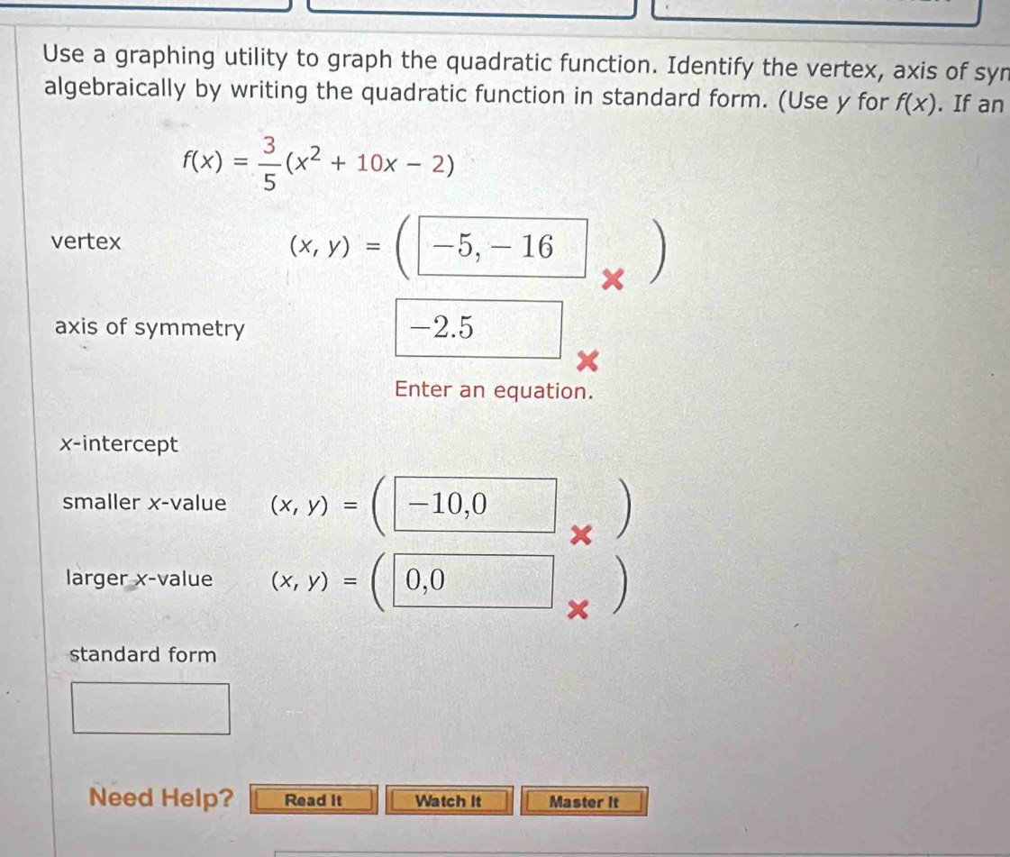 Use a graphing utility to graph the quadratic function. Identify the vertex, axis of syn 
algebraically by writing the quadratic function in standard form. (Use y for f(x). If an
f(x)= 3/5 (x^2+10x-2)
vertex (x,y)=(-5,-16  □ /□   
axis of symmetry -2.5
Enter an equation. 
x-intercept 
smaller x -value (x,y)=(-10,0) x ) 
( 
larger x -value (x,y)=(0,0 × 
standard form° -1+4)
Need Help? Read It Watch It Master It