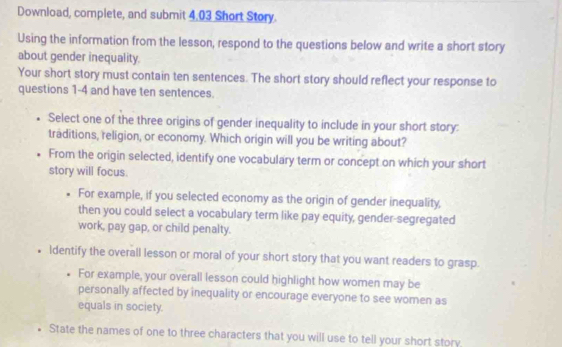 Download, complete, and submit 4.03 Short Story. 
Using the information from the lesson, respond to the questions below and write a short story 
about gender inequality. 
Your short story must contain ten sentences. The short story should reflect your response to 
questions 1-4 and have ten sentences. 
Select one of the three origins of gender inequality to include in your short story: 
traditions, religion, or economy. Which origin will you be writing about? 
From the origin selected, identify one vocabulary term or concept on which your short 
story will focus. 
For example, if you selected economy as the origin of gender inequality, 
then you could select a vocabulary term like pay equity, gender-segregated 
work, pay gap, or child penalty. 
• Identify the overall lesson or moral of your short story that you want readers to grasp. 
For example, your overall lesson could highlight how women may be 
personally affected by inequality or encourage everyone to see women as 
equals in society. 
State the names of one to three characters that you will use to tell your short story,