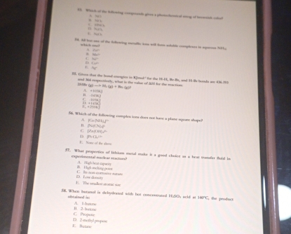 Which of the kifowng comqiiends gives a phetschemical mnig of teveats cohal
A. 51
, “ ”
b hu , ,, 
38. A tot see of the folkewing enctalle iw will fonn solable completes in spenos N9u
which one
P_2() 
.
_ 12
C 340°
n 4a^2
4c
55. Given that the hond criergies in Kmal' for the H-H, Rr-Br, and H-H bonds ane 456.295
and 366 respoctively, what is the vallue of AE for the reaction
.” (g)to H_2(g)+H_2(g) . +||t||k|
-4458C
C -12/ 94.141
=0476
=[1+]
56. Whic of the fullowing comples son does not lore a plane squate shape?
A [4w(5ILIL]^]^2
H (4,74)4°
C (7a/000)^2
D m(L)=
E. Nome of the aboni
57. What properties of liriun metal make it a good choice as a heat tunfer fold in
expesimental muclear seacton? A. High heat sapwon
B Tigh ecling pont C. lo nos corrsére mutite
1. The wlled stome ssr ID.En onset
58. When iuranol is dehydrated with hot concestrated H;SO; acid at 140°C the produc
oftained àc A. Hruton
C. Proqnote H. 2-butene
E Batine D. 2 -methyd propre