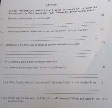 AC TIVITY 1 
In your research you find out that 8 boxes of cereals will be eaten by 
learners per day. Each box costs R75,50. Answer the questions that follow: 
(2) 
1 1 How much will 8 boxes of cereals cost? 
_ 
_ 
1.2 How many boxes of cereals will be needed for a month (school days only). (2) 
_ 
_ 
.3 What will be the total cost of boxes of cereals needed for a month? (2) 
_ 
_ 
_ 
If 40 learners eat 8 boxes of cereals each day. 
1.4.1 How many learers will share one box of cereals. (1) 
_ 
_ 
1.4.2 What fraction will each learner get? Write the fraction in the simplest form. (1) 
_ 
_ 
1.4.3 What will be the ratio of 8 boxes to 40 leamers? Write the ratio in the (1) 
simplest form.