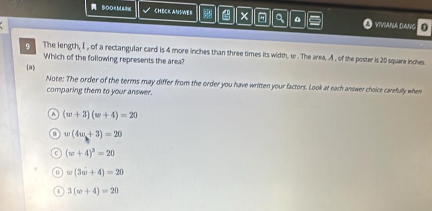 BOOKMARK CHECK ANSWER 3 × 9 a & VIVIANA DANG
9 The length, I, of a rectangular card is 4 more inches than three times its width, w. The area, A , of the poster is 20 square inches.
Which of the following represents the area?
(a)
Note: The order of the terms may differ from the order you have written your factors. Look at each answer choice carefully when
comparing them to your answer.
A (w+3)(w+4)=20
w(4w+3)=20
(w+4)^3=20
D w(3w+4)=20
E 3(w+4)=20