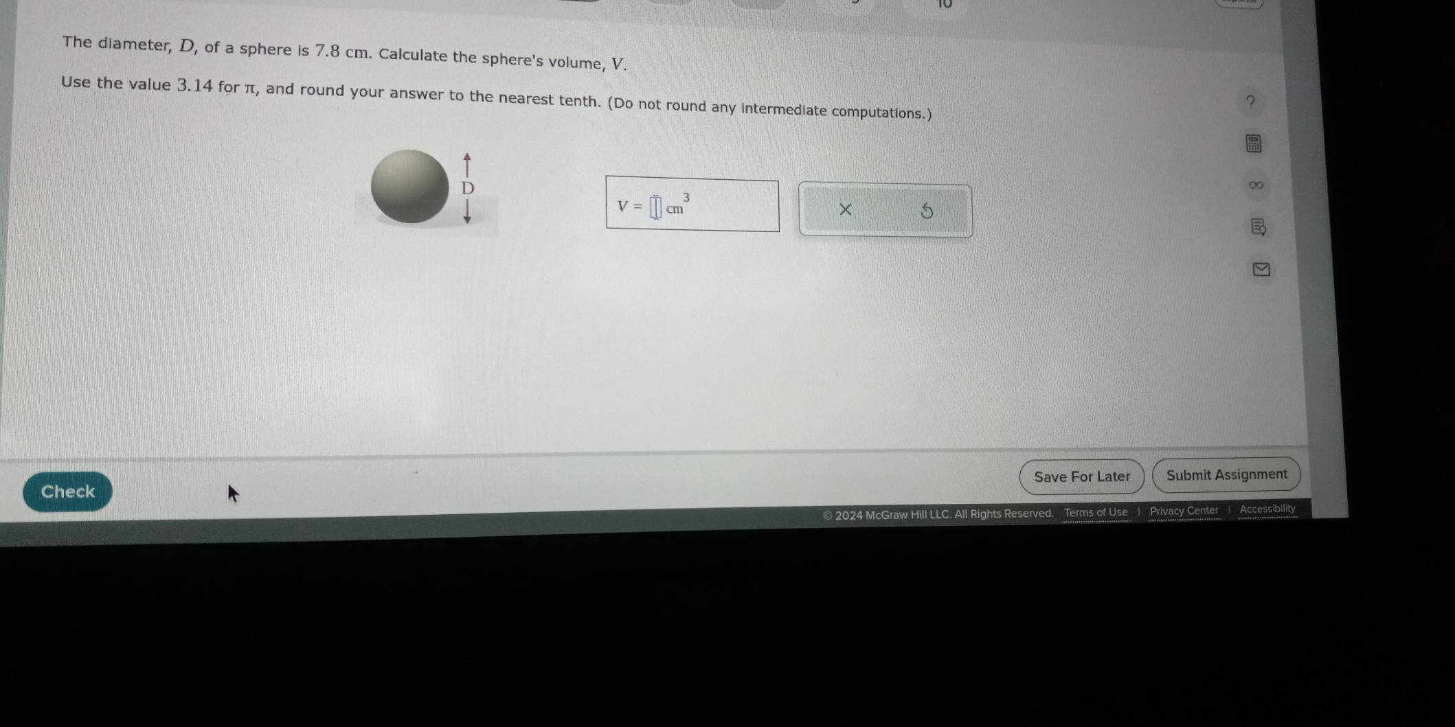 The diameter, D, of a sphere is 7.8 cm. Calculate the sphere's volume, V. 
Use the value 3.14 for π, and round your answer to the nearest tenth. (Do not round any intermediate computations.) 
D
V=□ cm^3
× 
Save For Later Submit Assignment 
Check 
© 2024 McGraw Hill LLC. All Rights Reserved. Terms of Use 1 Privacy Center Accessibility