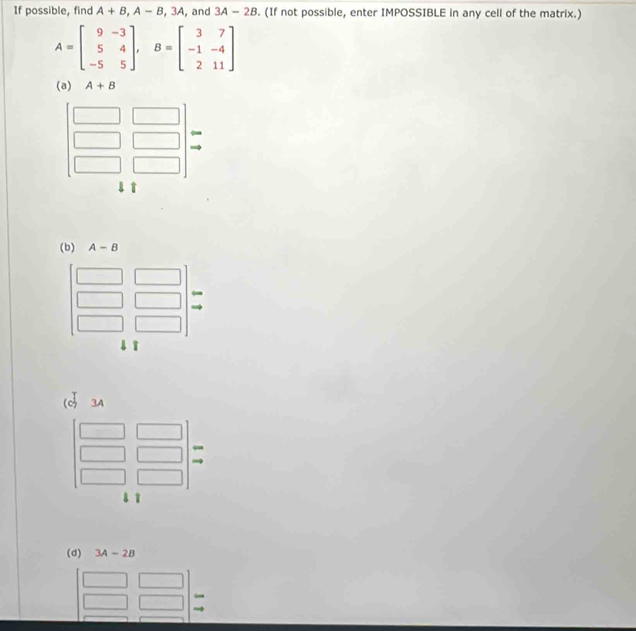 If possible, find A+B,A-B,3A , and 3A-2B. (If not possible, enter IMPOSSIBLE in any cell of the matrix.)
A=beginbmatrix 9&-3 5&4 -5&5endbmatrix ,B=beginbmatrix 3&7 -1&-4 2&11endbmatrix
(a) A+B
(d) 3A-2B