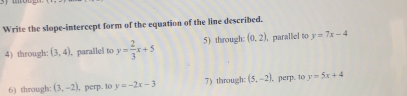 Write the slope-intercept form of the equation of the line described. 
4) through: (3,4) , parallel to y= 2/3 x+5 5) through: (0,2) , parallel to y=7x-4
6) through: (3,-2) , perp. to y=-2x-3 7) through: (5,-2) , perp. to y=5x+4