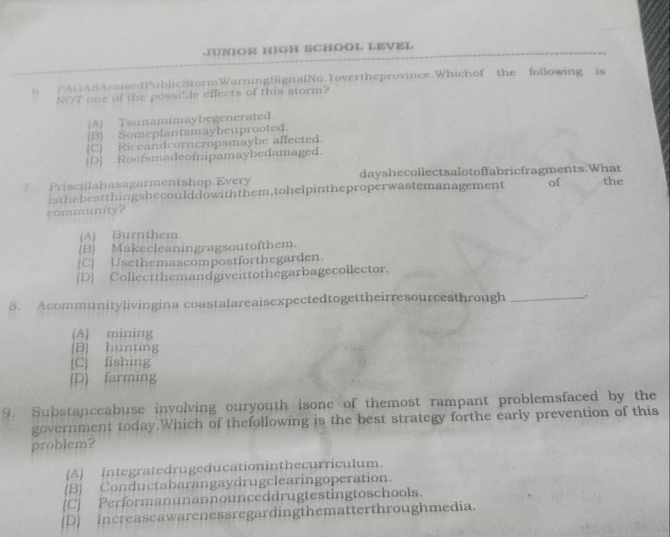 JUNIOR HIGH SCHOOL LEVEL
o FAGASAraisedPublicStormWarningSignalNo.1overtheprovince.Whichof the following is
NOT one of the possible effects of this storm?
(A Tsunamimaybegenerated.
(B) Someplantsmaybeuprooted.
(C) Riceandcorncropsmaybe affected.
[D] Roofsmadeofnipamaybedamaged.
? Priscillahasagarmentshop.Every dayshecollectsalotoffabricfragments.What the
isthebestthingshecoulddowiththem,tohelpintheproperwastemanagement of
community?
(A) Burnthem.
(B Makecleaningragsoutofthem.
(C) Usethemascompostforthegarden.
(D] Collectthemandgiveittothegarbagecollector.
8. Acommunitylivingina coastalareaisexpectedtogettheirresourcesthrough _.
(A) mining
(B) hunting
(C) fishing
(D) farming
9. Substanceabuse involving ouryouth isone of themost rampant problemsfaced by the
government today.Which of thefollowing is the best strategy forthe early prevention of this
problem?
(A) Integratedrugeducationinthecurriculum.
(B) Conductabarangaydrugclearingoperation.
(C) Performanunannounceddrugtestingtoschools.
(D] Increaseawarenessregardingthematterthroughmedia.