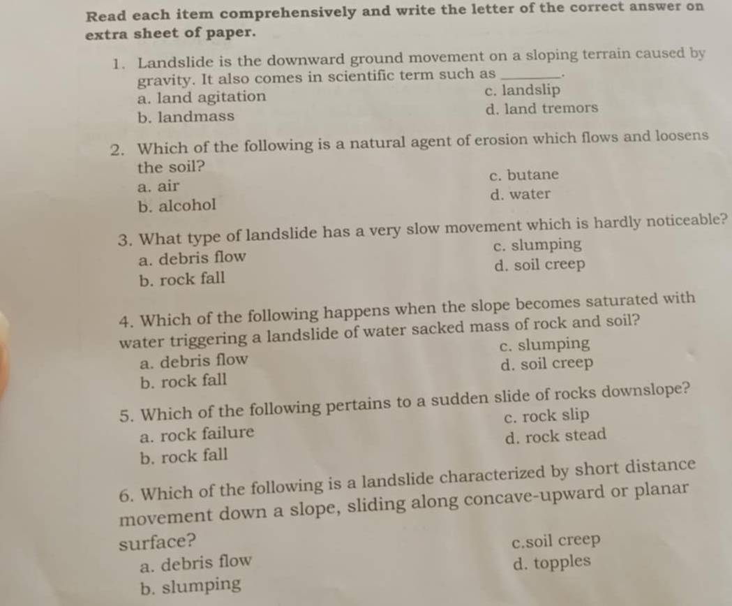 Read each item comprehensively and write the letter of the correct answer on
extra sheet of paper.
1. Landslide is the downward ground movement on a sloping terrain caused by
gravity. It also comes in scientific term such as _.
a. land agitation c. landslip
b. landmass d. land tremors
2. Which of the following is a natural agent of erosion which flows and loosens
the soil?
a. air c. butane
b. alcohol d. water
3. What type of landslide has a very slow movement which is hardly noticeable?
a. debris flow c. slumping
d. soil creep
b. rock fall
4. Which of the following happens when the slope becomes saturated with
water triggering a landslide of water sacked mass of rock and soil?
a. debris flow c. slumping
d. soil creep
b. rock fall
5. Which of the following pertains to a sudden slide of rocks downslope?
a. rock failure c. rock slip
b. rock fall d. rock stead
6. Which of the following is a landslide characterized by short distance
movement down a slope, sliding along concave-upward or planar
surface? c.soil creep
a. debris flow
d. topples
b. slumping