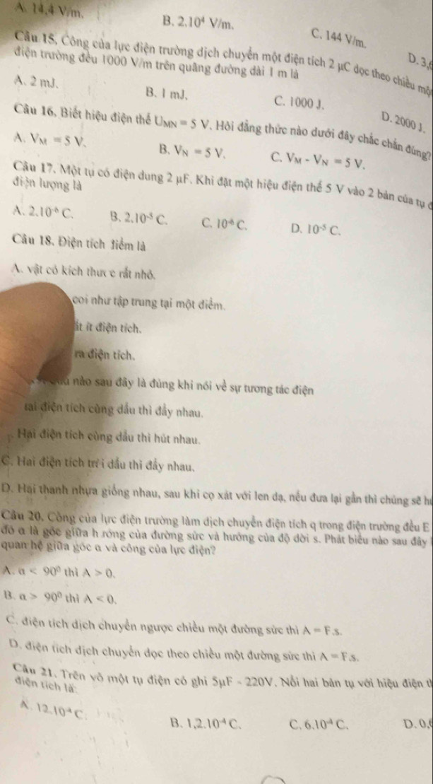 A. 14.4 V/m. B. 2.10^4V/m.
C. 144 V/m.
Câu 15, Công của lực điện trường dịch chuyển một điện tích 2 μC đọc theo chiều mộ
D. 3,
điện trường đều 1000 V/m trên quâng đường dài 1 m là
A. 2 mJ. B. l mJ. C. 1000 J.
D. 2000 J.
Câu 16, Biết hiệu điện thể U_MN=5V.  Hỏi đẳng thức nào dưới đây chắc chắn đúng
A. V_M=5V. B. V_N=5V. C. V_M-V_N=5V.
điện lượng là
Câu 17. Một tụ có điện dung 2 μF. Khi đặt một hiệu điện thế 5 V vào 2 bản của tự ở
A. 2.10^(-6)C. B. 2.10^(-5)C. C. 10^(-6)C. D. 10^(-5)C.
Câu 18. Điện tích điểm là
A. vật có kích thưc c rất nhỏ.
coi như tập trung tại một điểm.
ít ít điện tích.
ra điện tích.
Xết đưu nào sau đây là đúng khi nói về sự tương tác điện
tai điện tích cùng dầu thì đầy nhau.
Hại điện tích cùng dầu thi hút nhau.
C. Hai điện tích tr i dầu thi đầy nhau.
D. Hại thanh nhựa giống nhau, sau khi cọ xát với len dạ, nều đưa lại gần thì chúng sẽ hư
Cầu 20, Công của lực điện trường làm dịch chuyển điện tích q trong điện trường đều E
đó α là gốc giữa h róng của đường sức và hướng của độ đời s. Phát biểu nào sau đây
quan hệ giữa góc α và công của lực điện?
A. a<90° thì A>0.
B. a>90° thì A<0.
C. điện tích dịch chuyển ngược chiều một đường sức thì A=Fs.
D. điện tích dịch chuyển đọc theo chiều một đường sức thi A=Fs.
Câu 21. Trên vô một tụ điện có ghi SμF -220V. Nổi hai bản tụ với hiệu điện th
điện tích là: 6.10^4C. D. 0,(
A. 12.10^(-4)C
B. 1,2.10^(-4)C. C.