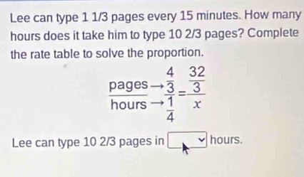 Lee can type 1 1/3 pages every 15 minutes. How many
hours does it take him to type 10 2/3 pages? Complete 
the rate table to solve the proportion. 
pages beginarrayr 4  3/3  1/4 endarray =frac  32/3 x
hours
Lee can type 10 2/3 pages in □ hours.