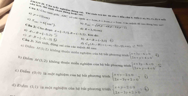 câu hỏi, thí sinh chọn dúng hoặc sai
P *HÀN II. Câu trấc nghiệm đúng sai. Thí sinh trà lời từ câu 1 đến cầu 4. Mỗi ý =
Câu 1: Cho tam giác 
a) p=12(cm) 11CC * có các cạnh a=3cm,b=4cm,c=5cm ,b),c),d)
c) S_ABC=6(cm^2).
h ở mǎ
b)
. Các mệnh đề sau đũng hay sai?
d) S_ABC=sqrt(p(p-a)(p-b)(p-c))
a) A∪ B=[-3;2) A=[-5;1],B=(-3;2) R=3,5(cm)
Câu 2: Cho đoạn A∩ B=(-3;1]
c) A∪ B=[-5;-3]. Khi đó:
b)
d)
Cầu 3: Xét tính, đúng sai của các mệnh đề sau: C_a(A∪ B)=(-∈fty ;-5)∪ [1;+∈fty )
a) Điểm M(1;2) không thuộc miền nghiệm của hệ bất phương trình beginarrayl x+3y-6>0 2x+y+4>0endarray. -D
b) Điểm M(1;2) không thuộc miền nghiệm của hệ bắt phương trình beginarrayl x+3y-6<0 2x+y-4<0endarray. S
c) Điểm (0:0) là một nghiệm của hệ bắt phương trình beginarrayl x+y-2≤ 0 2x-3y+2>0endarray. ,
d) Điểm (1;1) là một nghiệm của hệ bất phương trình beginarrayl x+y-2≤ 0 2x-3y+2>0endarray.