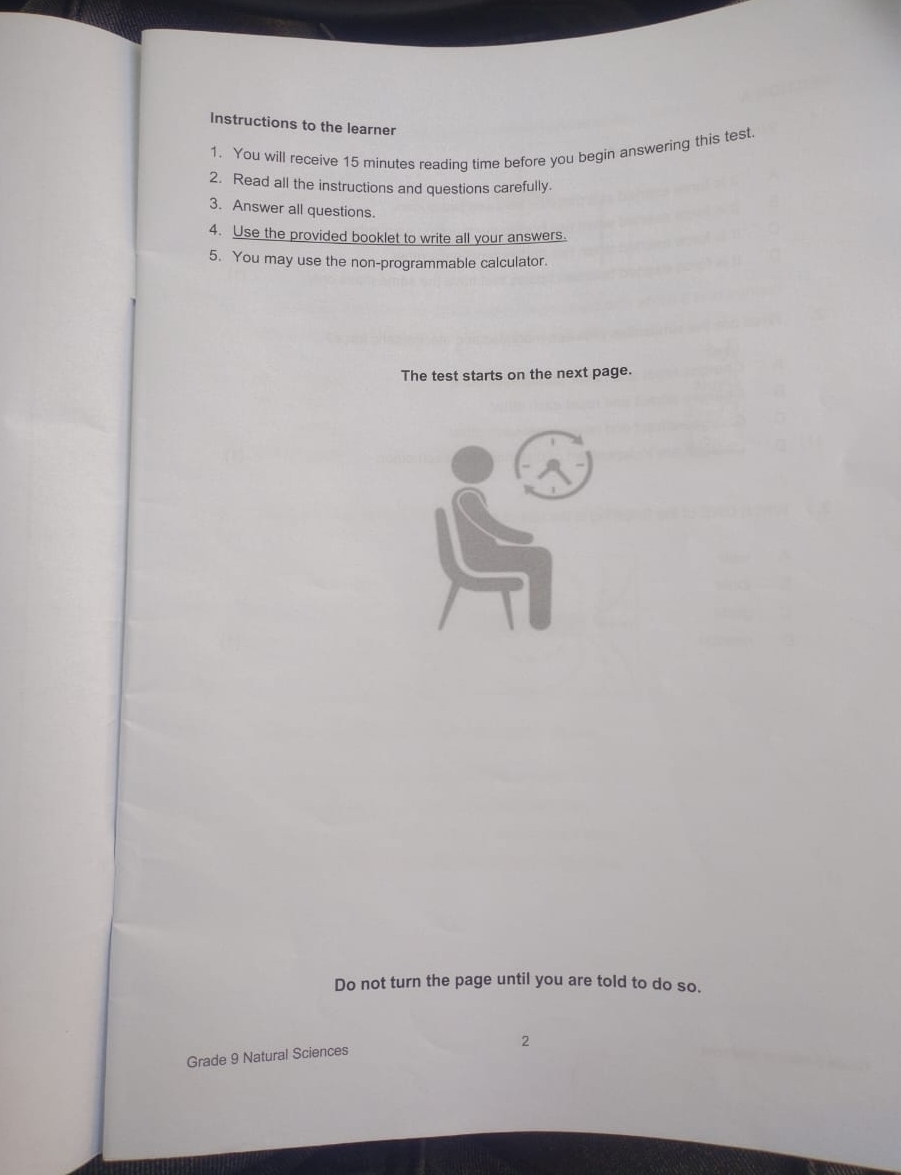 Instructions to the learner 
1. You will receive 15 minutes readinq time before you begin answering this test. 
2. Read all the instructions and questions carefully. 
3. Answer all questions. 
4. Use the provided booklet to write all your answers. 
5. You may use the non-programmable calculator. 
The test starts on the next page. 
Do not turn the page until you are told to do so. 
2 
Grade 9 Natural Sciences