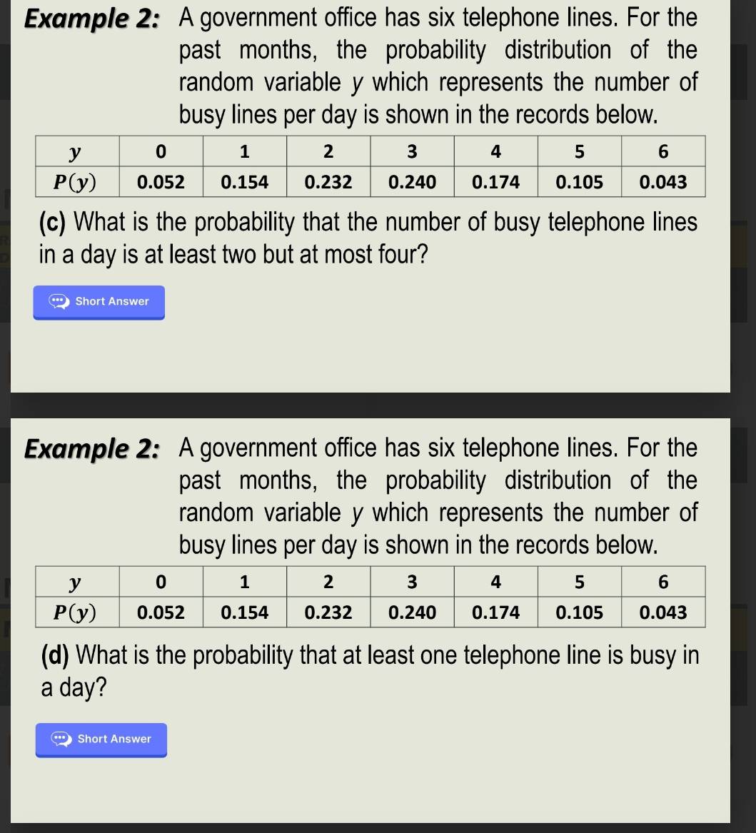 Example 2: A government office has six telephone lines. For the
past months, the probability distribution of the
random variable y which represents the number of
busy lines per day is shown in the records below.
(c) What is the probability that the number of busy telephone lines
in a day is at least two but at most four?
Short Answer
Example 2: A government office has six telephone lines. For the
past months, the probability distribution of the
random variable y which represents the number of
busy lines per day is shown in the records below.
(d) What is the probability that at least one telephone line is busy in
a day?
Short Answer